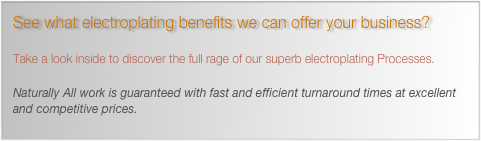 See what electroplating benefits we can offer your business? 

Take a look inside to discover the full rage of our superb electroplating Processes.
￼